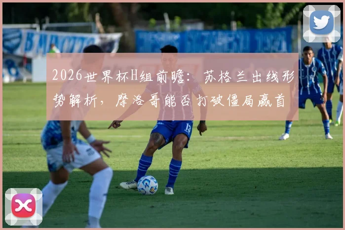 2026世界杯H组前瞻:苏格兰出线形势解析,摩洛哥能否打破僵局赢首胜?