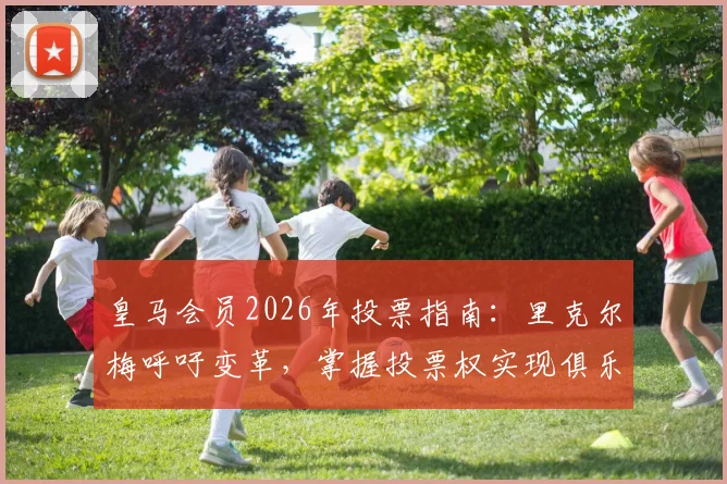 皇马会员2026年投票指南:里克尔梅呼吁变革,掌握投票权实现俱乐部未来愿景