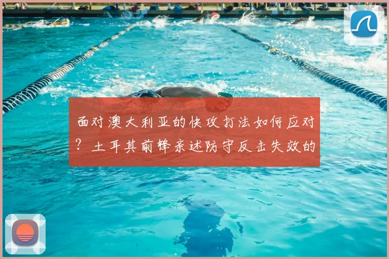 面对澳大利亚的快攻打法如何应对?土耳其前锋亲述防守反击失效的真实原因与战术解析