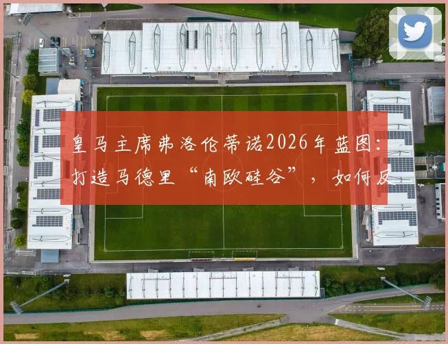 皇马主席弗洛伦蒂诺2026年蓝图：打造马德里“南欧硅谷”，如何反哺皇马俱乐部未来竞争力？