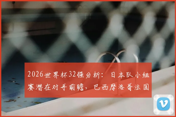 2026世界杯32强分析：日本队小组赛潜在对手前瞻，巴西摩洛哥法国皆在列