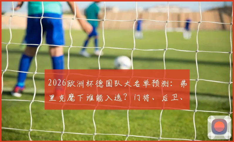 2026欧洲杯德国队大名单预测:弗里克麾下谁能入选?门将、后卫、中场、前锋位置深度分析