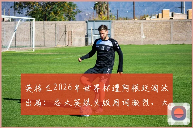 英格兰2026年世界杯遭阿根廷淘汰出局：各大英媒头版用词激烈，太阳报、泰晤士报等如何评价这场“痛苦的失利”？