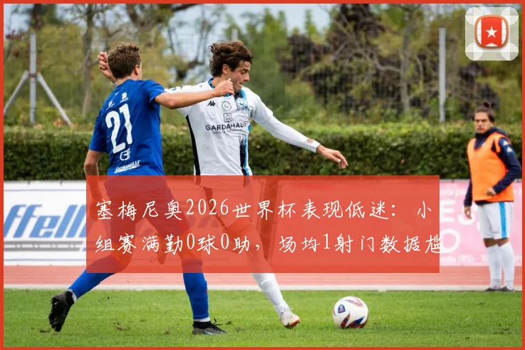 塞梅尼奥2026世界杯表现低迷:小组赛满勤0球0助,场均1射门数据尴尬,被批碌碌无为
