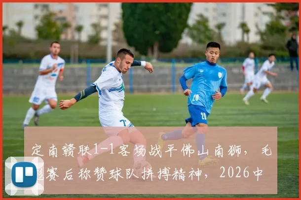 定南赣联1-1客场战平佛山南狮,毛彪赛后称赞球队拼搏精神,2026中乙保级形势如何?