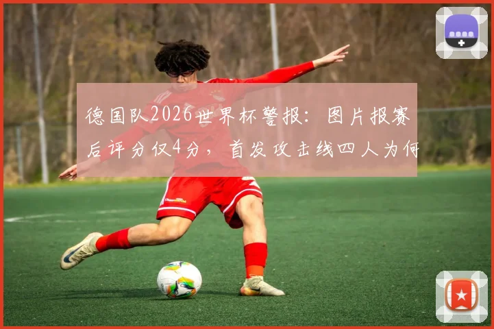 德国队2026世界杯警报:图片报赛后评分仅4分,首发攻击线四人为何集体迷失?深度剖析战术与状态困局