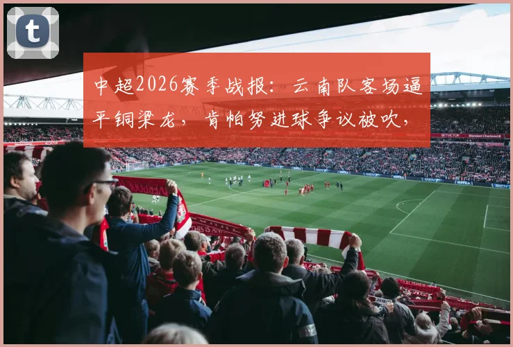 中超2026赛季战报：云南队客场逼平铜梁龙，肯帕努进球争议被吹，吴永强屡造威胁