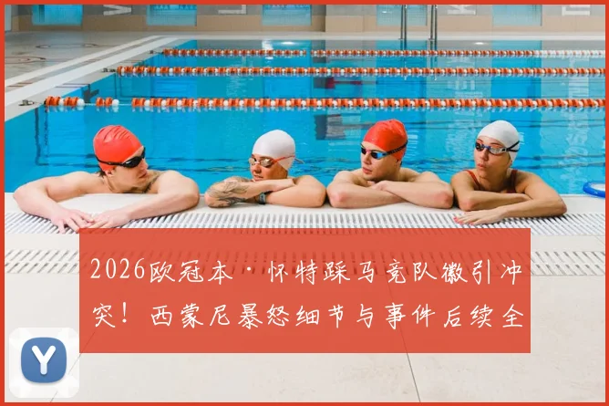 2026欧冠本·怀特踩马竞队徽引冲突！西蒙尼暴怒细节与事件后续全解析