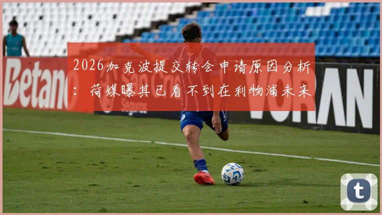 2026加克波提交转会申请原因分析：荷媒曝其已看不到在利物浦未来，潜在下家与转会动态追踪