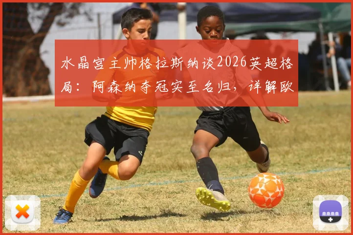 水晶宫主帅格拉斯纳谈2026英超格局:阿森纳夺冠实至名归,详解欧协联决赛前轮换计划