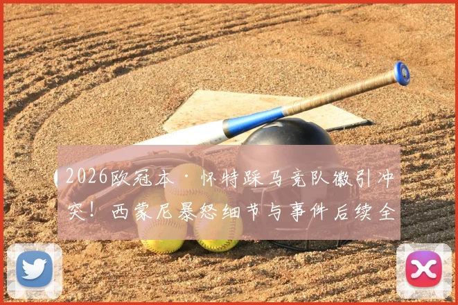 2026欧冠本·怀特踩马竞队徽引冲突！西蒙尼暴怒细节与事件后续全解析