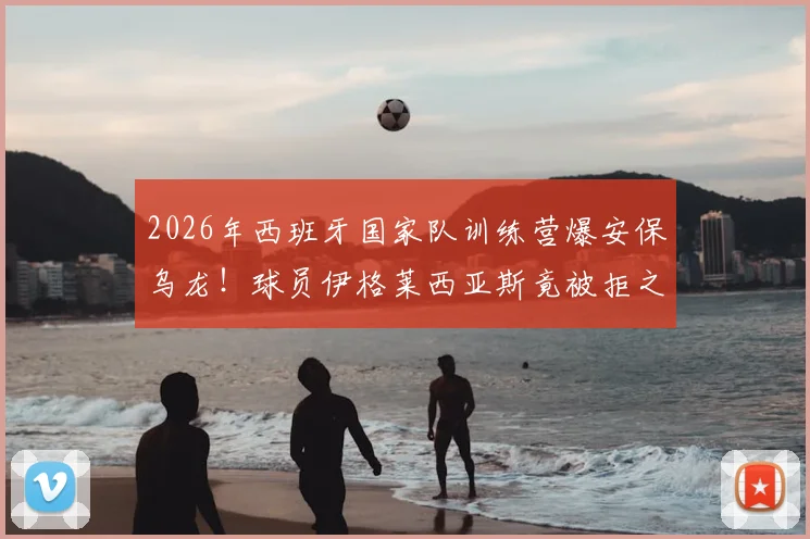 2026年西班牙国家队训练营爆安保乌龙!球员伊格莱西亚斯竟被拒之门外,西媒揭露背后尴尬内幕
