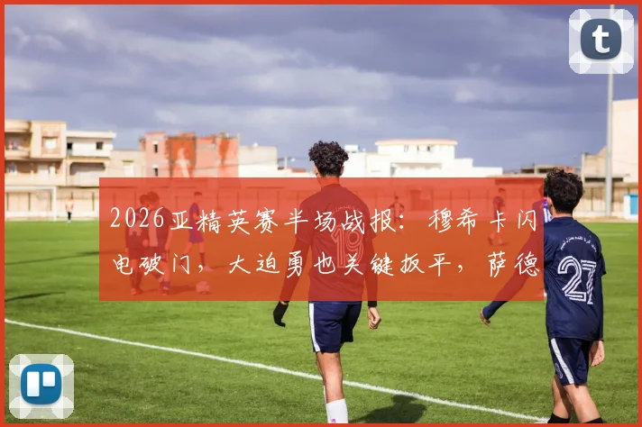 2026亚精英赛半场战报：穆希卡闪电破门，大迫勇也关键扳平，萨德与神户激战暂1-1平