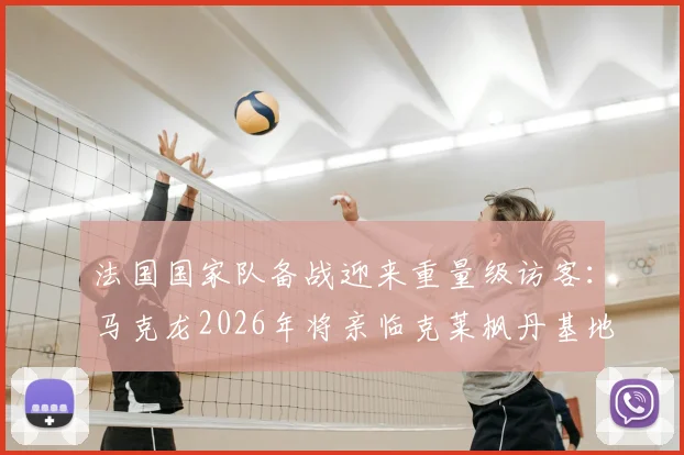 法国国家队备战迎来重量级访客：马克龙2026年将亲临克莱枫丹基地，一周前刚现场助威法国杯