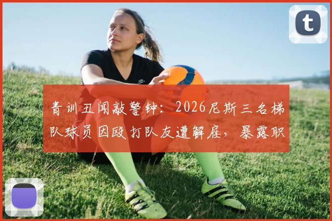 青训丑闻敲警钟:2026尼斯三名梯队球员因殴打队友遭解雇,暴露职业足坛年轻球员管理难题