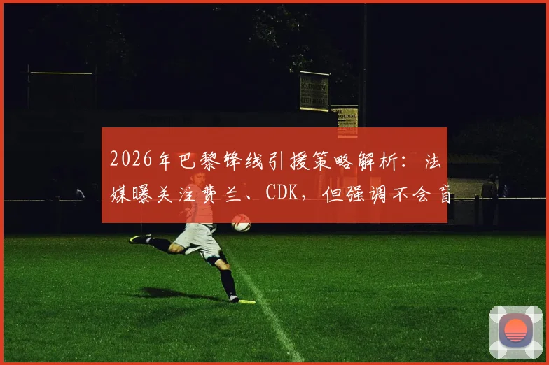 2026年巴黎锋线引援策略解析:法媒曝关注费兰、CDK,但强调不会盲目签约补强