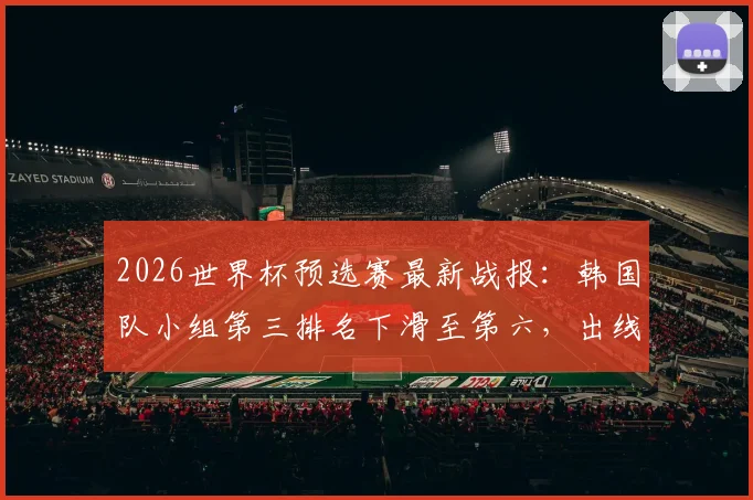 2026世界杯预选赛最新战报:韩国队小组第三排名下滑至第六,出线前景全面解析与形势展望