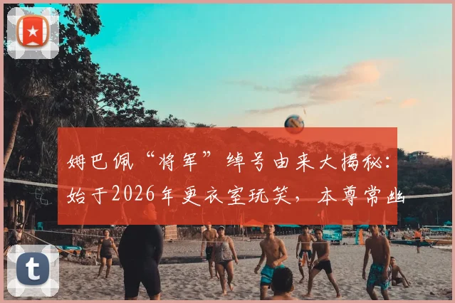 姆巴佩“将军”绰号由来大揭秘：始于2026年更衣室玩笑，本尊常幽默自嘲，性格圈粉细节全解析