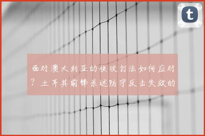面对澳大利亚的快攻打法如何应对？土耳其前锋亲述防守反击失效的真实原因与战术解析