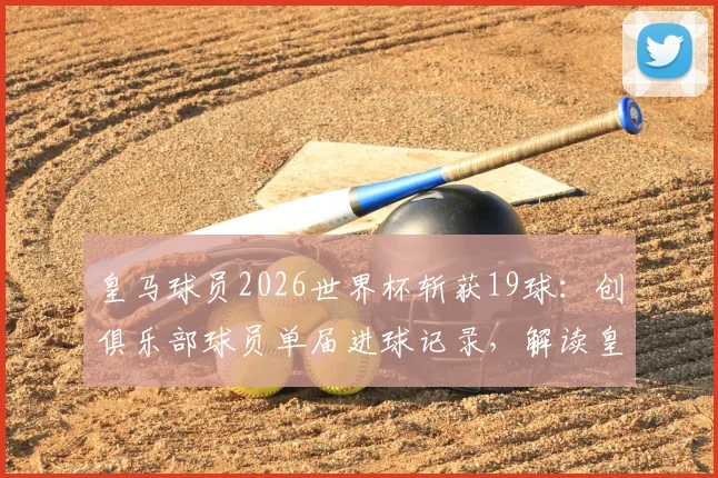 皇马球员2026世界杯斩获19球:创俱乐部球员单届进球记录,解读皇马为何盛产世界杯射手王