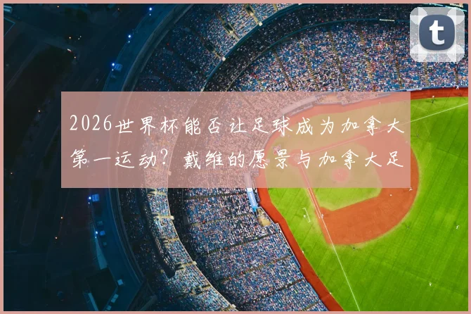 2026世界杯能否让足球成为加拿大第一运动？戴维的愿景与加拿大足球未来前景分析