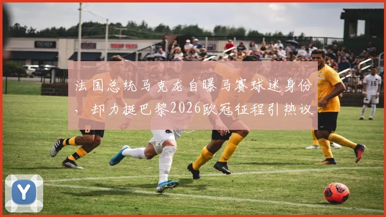 法国总统马克龙自曝马赛球迷身份，却力挺巴黎2026欧冠征程引热议：深层原因与球迷反应解读