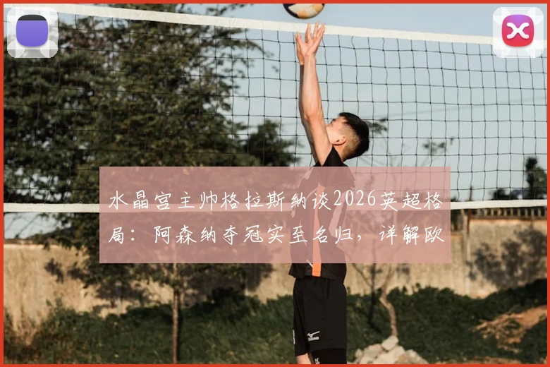 水晶宫主帅格拉斯纳谈2026英超格局：阿森纳夺冠实至名归，详解欧协联决赛前轮换计划