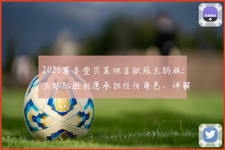 2026赛季登贝莱坦言欧冠无弱旅:为球队胜利愿承担任何角色,详解其场上价值与职业态度