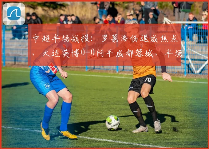 中超半场战报：罗慕洛伤退成焦点，大连英博0-0闷平成都蓉城，半场仅1次射正暴露进攻乏力问题