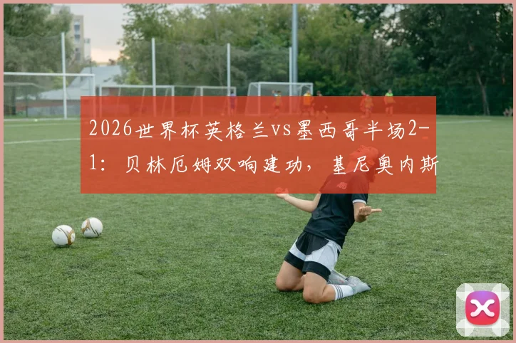 2026世界杯英格兰vs墨西哥半场2-1:贝林厄姆双响建功,基尼奥内斯破门难救主,附上半场关键数据复盘