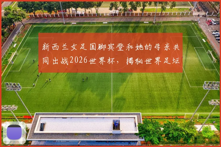 新西兰女足国脚宾登和她的母亲共同出战2026世界杯，揭秘世界足坛首对母子球员的家庭故事