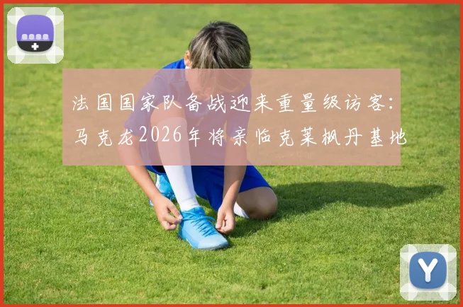 法国国家队备战迎来重量级访客：马克龙2026年将亲临克莱枫丹基地，一周前刚现场助威法国杯