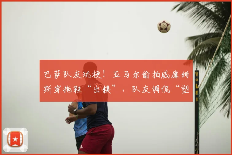 巴萨队友玩梗！亚马尔偷拍威廉姆斯穿拖鞋“出糗”，队友调侃“塑料兄弟情”引热议