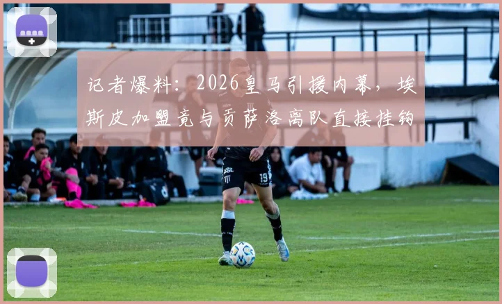 记者爆料：2026皇马引援内幕，埃斯皮加盟竟与贡萨洛离队直接挂钩