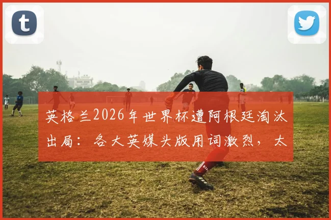 英格兰2026年世界杯遭阿根廷淘汰出局：各大英媒头版用词激烈，太阳报、泰晤士报等如何评价这场“痛苦的失利”？