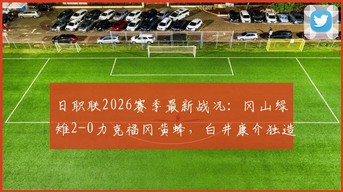 日职联2026赛季最新战况:冈山绿雉2-0力克福冈黄蜂,白井康介独造两球助队连胜!全场比赛详解与战术点评