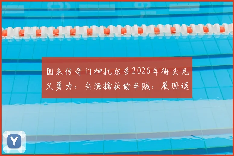 国米传奇门神托尔多2026年街头见义勇为，当场擒获偷车贼，展现退役球星社会责任