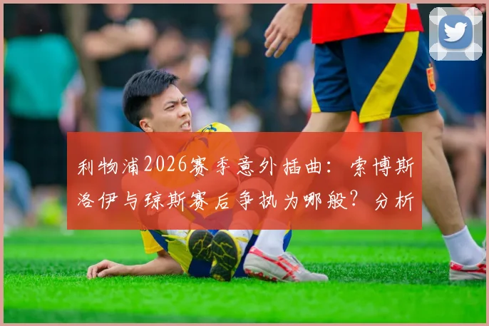 利物浦2026赛季意外插曲：索博斯洛伊与琼斯赛后争执为哪般？分析冲突原因与对球队的潜在影响