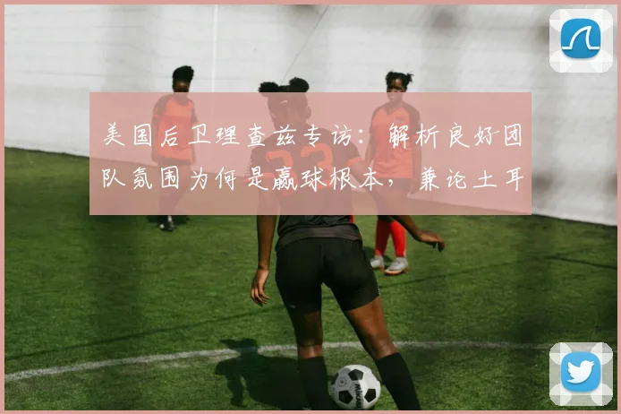 美国后卫理查兹专访：解析良好团队氛围为何是赢球根本，兼论土耳其男篮2026年意外出局原因