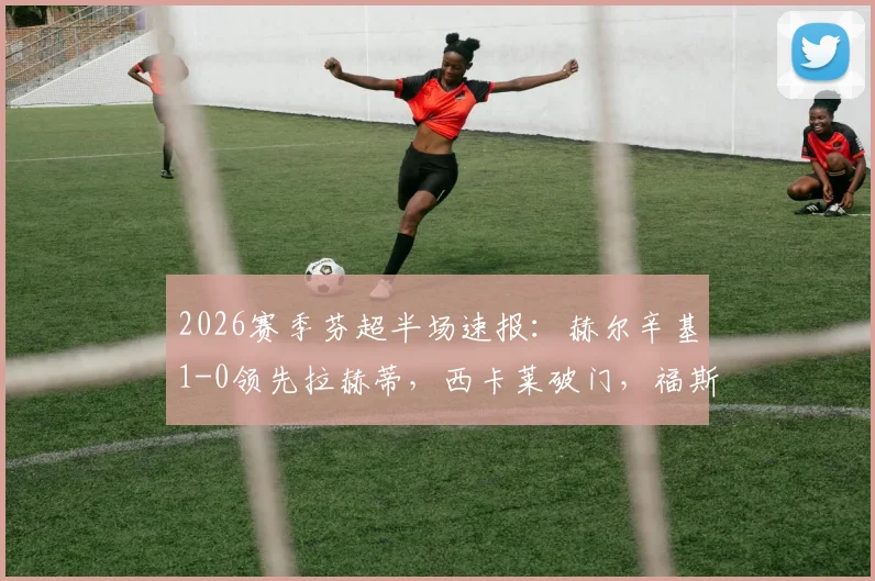 2026赛季芬超半场速报：赫尔辛基1-0领先拉赫蒂，西卡莱破门，福斯特精彩中框