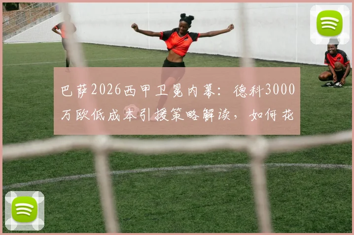 巴萨2026西甲卫冕内幕：德科3000万欧低成本引援策略解读，如何花小钱办大事