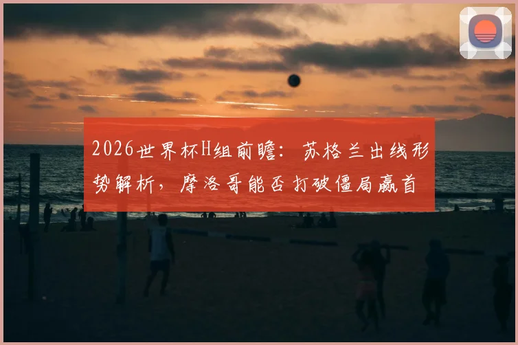 2026世界杯H组前瞻:苏格兰出线形势解析,摩洛哥能否打破僵局赢首胜?