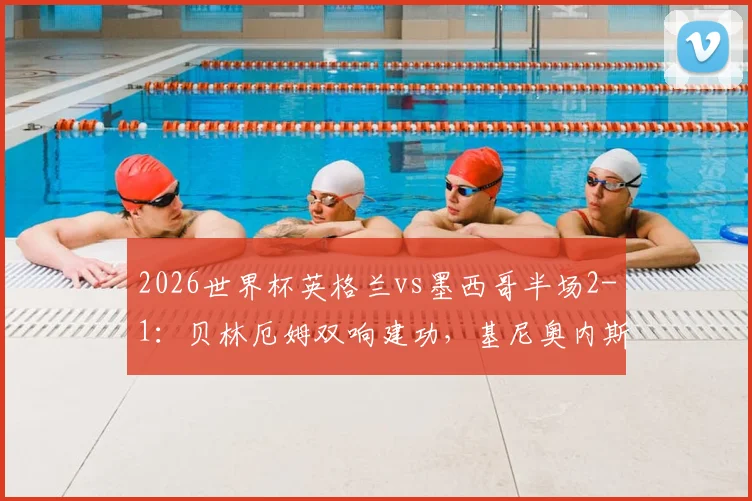 2026世界杯英格兰vs墨西哥半场2-1：贝林厄姆双响建功，基尼奥内斯破门难救主，附上半场关键数据复盘