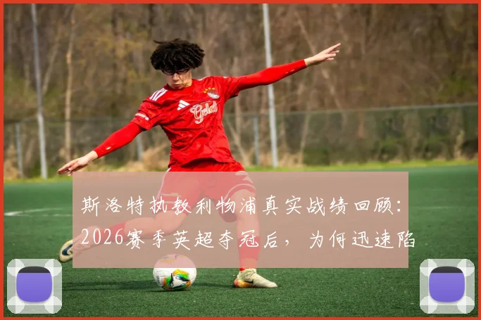 斯洛特执教利物浦真实战绩回顾：2026赛季英超夺冠后，为何迅速陷入四大皆空窘境？深度剖析其战术与未来