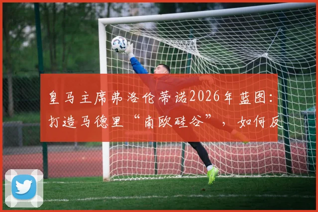 皇马主席弗洛伦蒂诺2026年蓝图：打造马德里“南欧硅谷”，如何反哺皇马俱乐部未来竞争力？