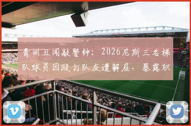 青训丑闻敲警钟：2026尼斯三名梯队球员因殴打队友遭解雇，暴露职业足坛年轻球员管理难题