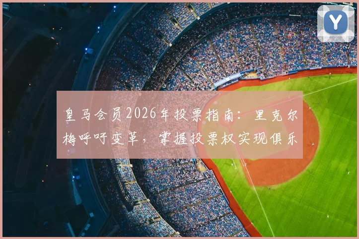 皇马会员2026年投票指南:里克尔梅呼吁变革,掌握投票权实现俱乐部未来愿景
