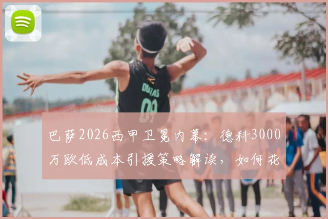 巴萨2026西甲卫冕内幕：德科3000万欧低成本引援策略解读，如何花小钱办大事