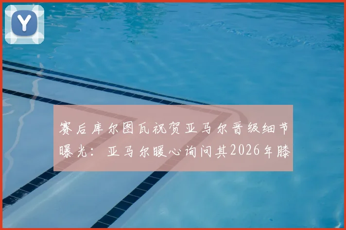 赛后库尔图瓦祝贺亚马尔晋级细节曝光:亚马尔暖心询问其2026年膝盖伤情与康复进展