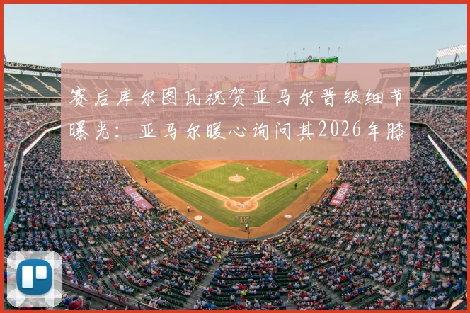 赛后库尔图瓦祝贺亚马尔晋级细节曝光：亚马尔暖心询问其2026年膝盖伤情与康复进展